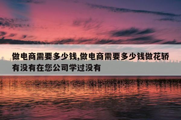 做电商需要多少钱,做电商需要多少钱做花轿有没有在您公司学过没有