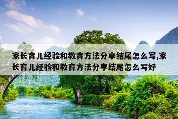 家长育儿经验和教育方法分享结尾怎么写,家长育儿经验和教育方法分享结尾怎么写好