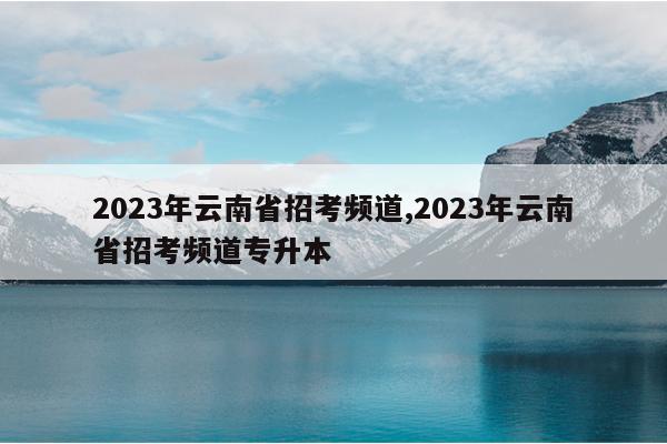 2023年云南省招考频道,2023年云南省招考频道专升本