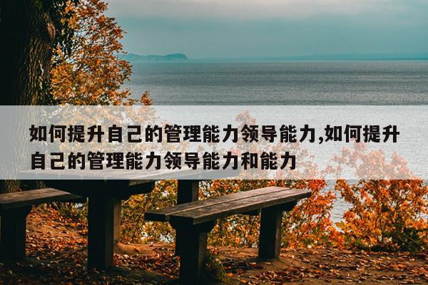 如何提升自己的管理能力领导能力,如何提升自己的管理能力领导能力和能力