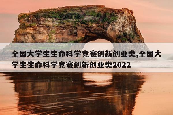 全国大学生生命科学竞赛创新创业类,全国大学生生命科学竞赛创新创业类2022