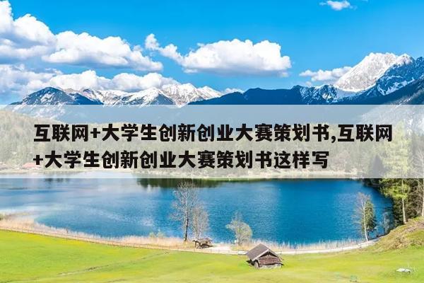 互联网+大学生创新创业大赛策划书,互联网+大学生创新创业大赛策划书这样写