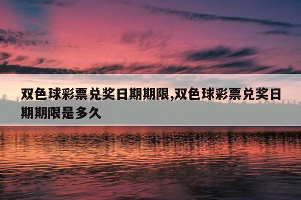 双色球彩票兑奖日期期限,双色球彩票兑奖日期期限是多久