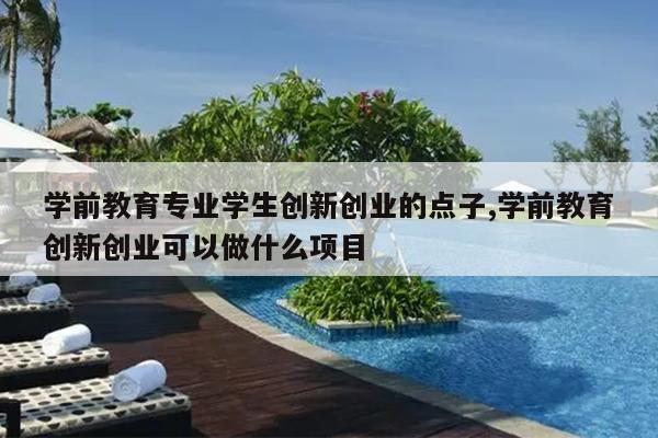 学前教育专业学生创新创业的点子,学前教育创新创业可以做什么项目