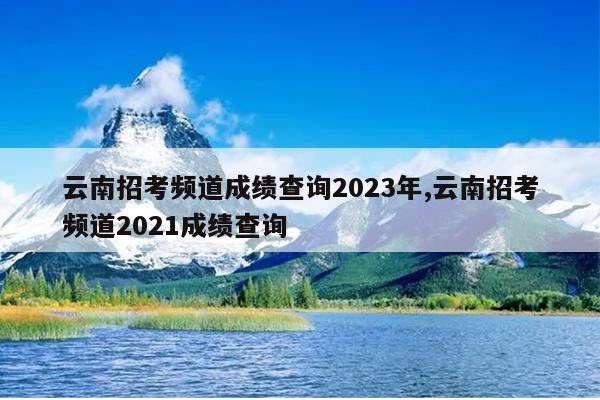 云南招考频道成绩查询2023年,云南招考频道2021成绩查询