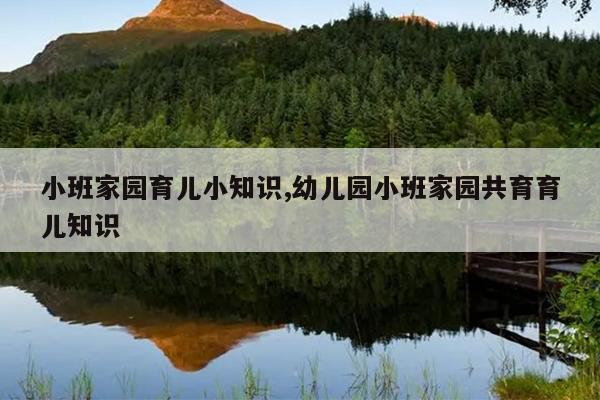 小班家园育儿小知识,幼儿园小班家园共育育儿知识