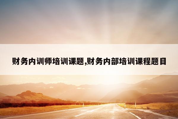 财务内训师培训课题,财务内部培训课程题目