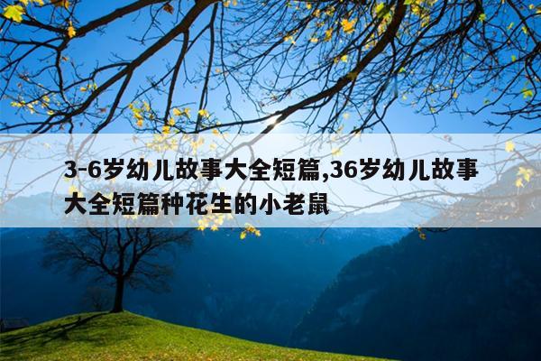 3-6岁幼儿故事大全短篇,36岁幼儿故事大全短篇种花生的小老鼠