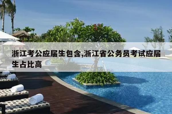 浙江考公应届生包含,浙江省公务员考试应届生占比高