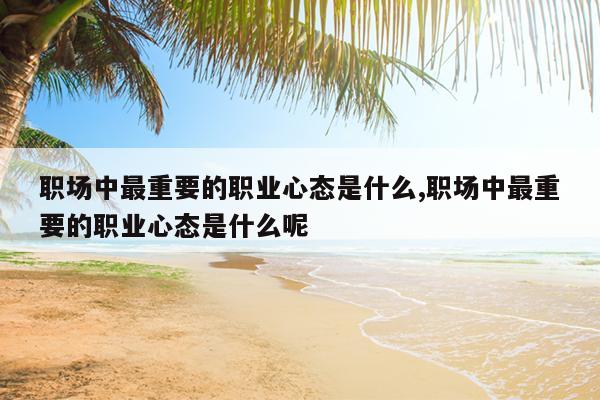 职场中最重要的职业心态是什么,职场中最重要的职业心态是什么呢