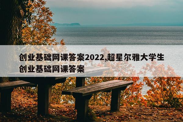 创业基础网课答案2022,超星尔雅大学生创业基础网课答案