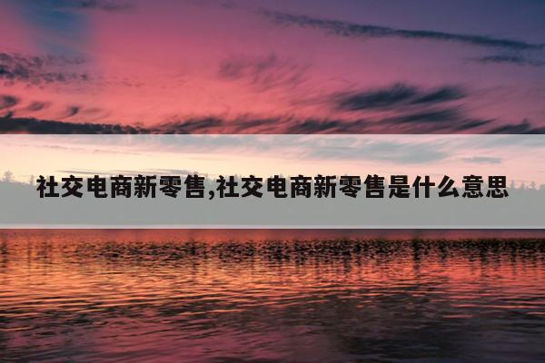社交电商新零售,社交电商新零售是什么意思