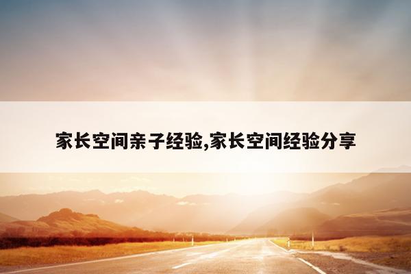 家长空间亲子经验,家长空间经验分享
