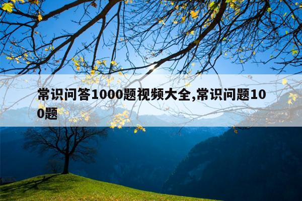 常识问答1000题视频大全,常识问题100题