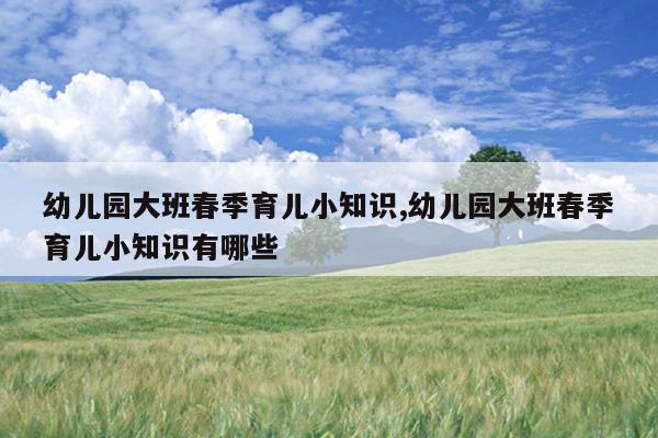 幼儿园大班春季育儿小知识,幼儿园大班春季育儿小知识有哪些