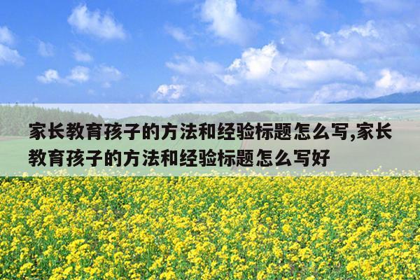 家长教育孩子的方法和经验标题怎么写,家长教育孩子的方法和经验标题怎么写好