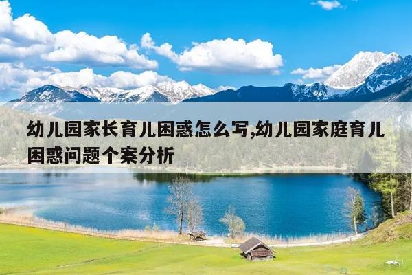 幼儿园家长育儿困惑怎么写,幼儿园家庭育儿困惑问题个案分析