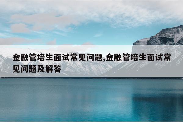 金融管培生面试常见问题,金融管培生面试常见问题及解答