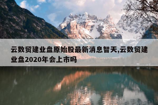 云数贸建业盘原始股最新消息智天,云数贸建业盘2020年会上市吗