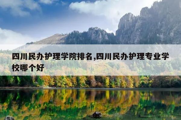 四川民办护理学院排名,四川民办护理专业学校哪个好