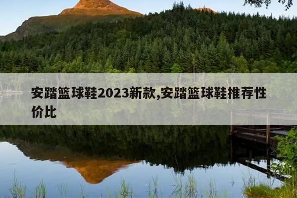 安踏篮球鞋2023新款,安踏篮球鞋推荐性价比