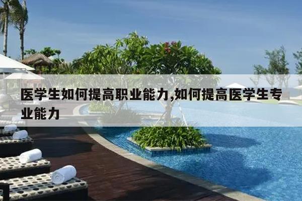 医学生如何提高职业能力,如何提高医学生专业能力