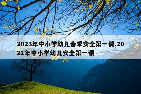 2023年中小学幼儿春季安全第一课,2021年中小学幼儿安全第一课