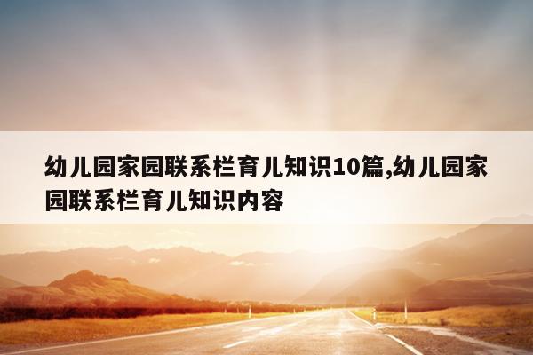 幼儿园家园联系栏育儿知识10篇,幼儿园家园联系栏育儿知识内容