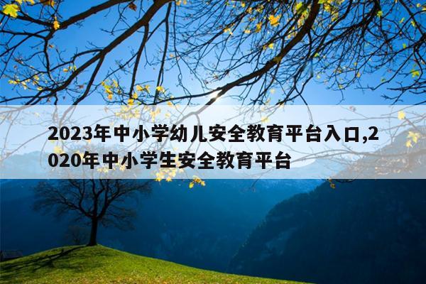 2023年中小学幼儿安全教育平台入口,2020年中小学生安全教育平台