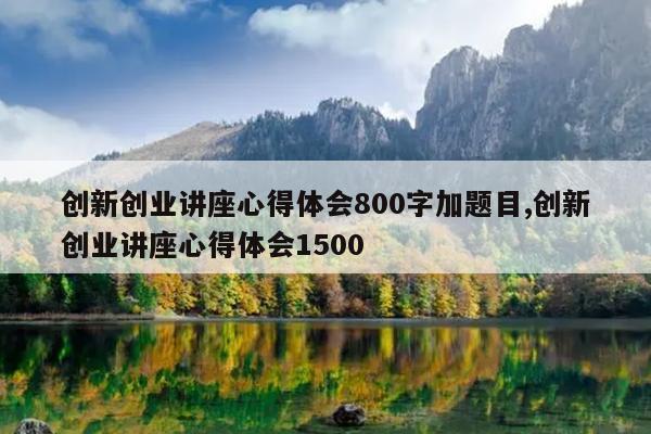 创新创业讲座心得体会800字加题目,创新创业讲座心得体会1500