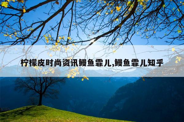 柠檬皮时尚资讯鳗鱼霏儿,鳗鱼霏儿知乎