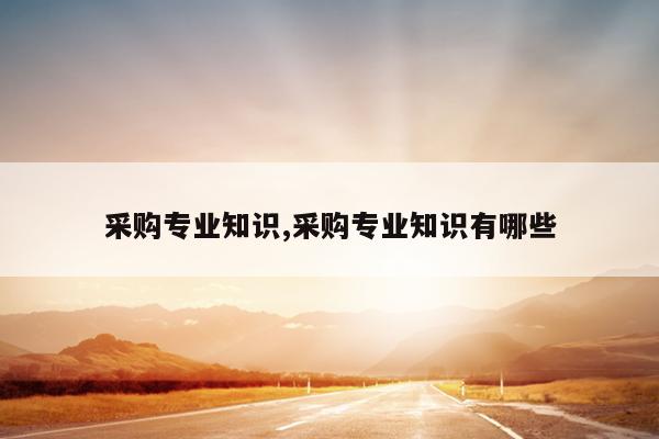 采购专业知识,采购专业知识有哪些