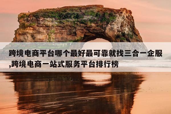 跨境电商平台哪个最好最可靠就找三合一企服,跨境电商一站式服务平台排行榜