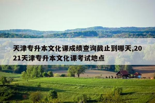 天津专升本文化课成绩查询截止到哪天,2021天津专升本文化课考试地点