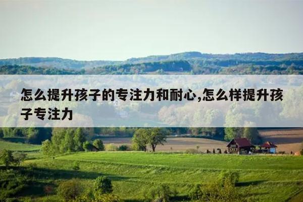 怎么提升孩子的专注力和耐心,怎么样提升孩子专注力
