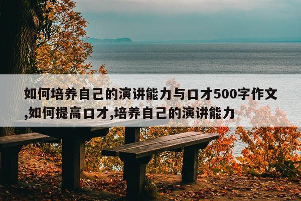 如何培养自己的演讲能力与口才500字作文,如何提高口才,培养自己的演讲能力