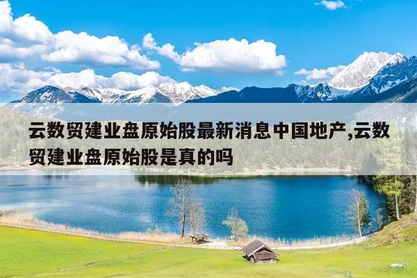 云数贸建业盘原始股最新消息中国地产,云数贸建业盘原始股是真的吗