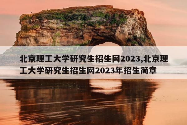 北京理工大学研究生招生网2023,北京理工大学研究生招生网2023年招生简章