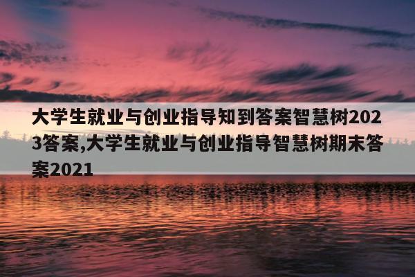 大学生就业与创业指导知到答案智慧树2023答案,大学生就业与创业指导智慧树期末答案2021