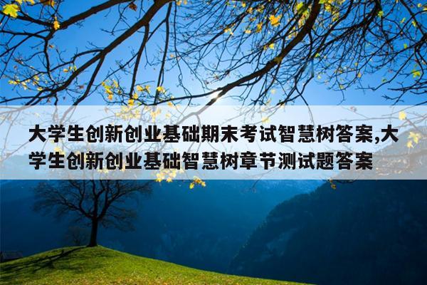 大学生创新创业基础期末考试智慧树答案,大学生创新创业基础智慧树章节测试题答案