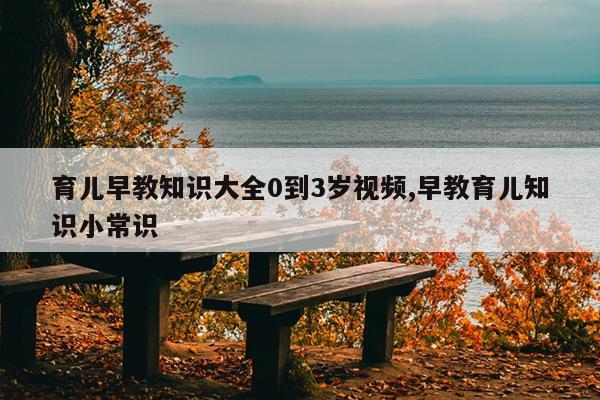 育儿早教知识大全0到3岁视频,早教育儿知识小常识