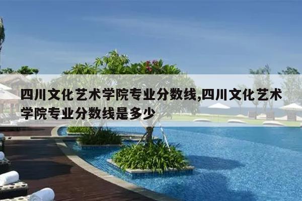 四川文化艺术学院专业分数线,四川文化艺术学院专业分数线是多少