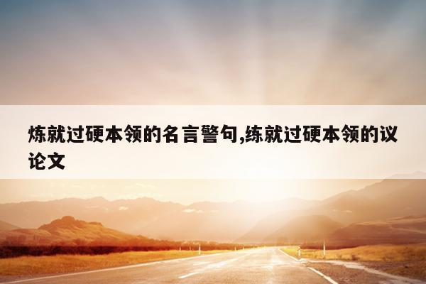 炼就过硬本领的名言警句,练就过硬本领的议论文