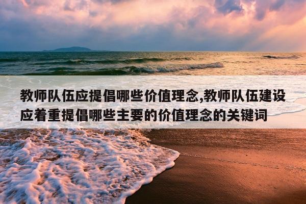 教师队伍应提倡哪些价值理念,教师队伍建设应着重提倡哪些主要的价值理念的关键词