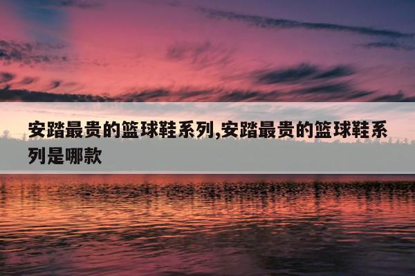 安踏最贵的篮球鞋系列,安踏最贵的篮球鞋系列是哪款