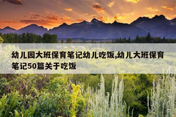 幼儿园大班保育笔记幼儿吃饭,幼儿大班保育笔记50篇关于吃饭