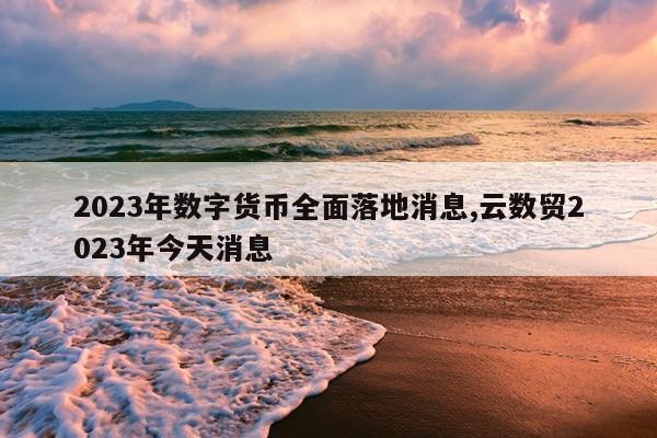2023年数字货币全面落地消息,云数贸2023年今天消息