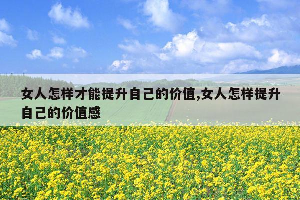 女人怎样才能提升自己的价值,女人怎样提升自己的价值感