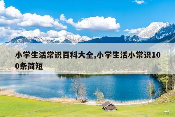 小学生活常识百科大全,小学生活小常识100条简短