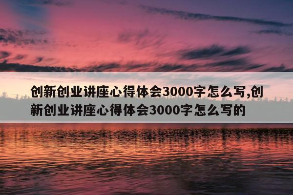 创新创业讲座心得体会3000字怎么写,创新创业讲座心得体会3000字怎么写的